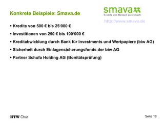 Konkrete Beispiele: Smava.de Kredite von 500 € bis 25‘000 € Investitionen von 250 € bis 100‘000 € Kreditabwicklung durch  Bank für Investments und Wertpapiere (biw AG)  Sicherheit durch Einlagensicherungsfonds der biw AG Partner Schufa Holding AG (Bonitätsprüfung) http://www.smava.de   