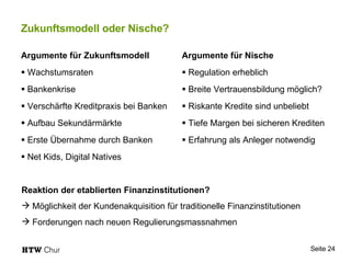 Zukunftsmodell oder Nische? Argumente für Zukunftsmodell Wachstumsraten  Bankenkrise Verschärfte Kreditpraxis bei Banken Aufbau Sekundärmärkte Erste Übernahme durch Banken Net Kids, Digital Natives  Argumente für Nische Regulation erheblich Breite Vertrauensbildung möglich? Riskante Kredite sind unbeliebt Tiefe Margen bei sicheren Krediten Erfahrung als Anleger notwendig  Reaktion der etablierten Finanzinstitutionen? Möglichkeit der Kundenakquisition für traditionelle Finanzinstitutionen Forderungen nach neuen Regulierungsmassnahmen 