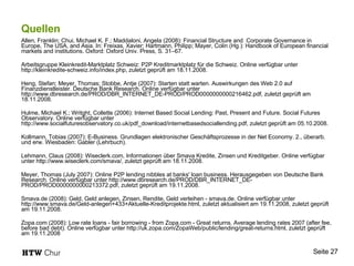 Quellen Allen, Franklin; Chui, Michael K. F.; Maddaloni, Angela (2008): Financial Structure and  Corporate Governance in Europe, The USA, and Asia. In: Freixas, Xavier; Hartmann, Philipp; Mayer, Colin (Hg.): Handbook of European financial markets and institutions. Oxford: Oxford Univ. Press, S. 31–67. Arbeitsgruppe Kleinkredit-Marktplatz Schweiz: P2P Kreditmarktplatz für die Schweiz. Online verfügbar unter http://kleinkredite-schweiz.info/index.php, zuletzt geprüft am 18.11.2008. Heng, Stefan; Meyer, Thomas; Stobbe, Antje (2007): Starten statt warten. Auswirkungen des Web 2.0 auf Finanzdienstleister. Deutsche Bank Research. Online verfügbar unter http://www.dbresearch.de/PROD/DBR_INTERNET_DE-PROD/PROD0000000000216462.pdf, zuletzt geprüft am 18.11.2008. Hulme, Michael K.; Writght, Collette (2006): Internet Based Social Lending: Past, Present and Future. Social Futures Observatory. Online verfügbar unter http://www.socialfuturesobservatory.co.uk/pdf_download/internetbasedsociallending.pdf, zuletzt geprüft am 05.10.2008. Kollmann, Tobias (2007): E-Business. Grundlagen elektronischer Geschäftsprozesse in der Net Economy. 2., überarb. und erw. Wiesbaden: Gabler (Lehrbuch). Lehmann, Claus (2008): Wiseclerk.com, Informationen über Smava Kredite, Zinsen und Kreditgeber. Online verfügbar unter http://www.wiseclerk.com/smava/, zuletzt geprüft am 18.11.2008. Meyer, Thomas (July 2007): Online P2P lending nibbles at banks' loan business. Herausgegeben von Deutsche Bank Research. Online verfügbar unter http://www.dbresearch.de/PROD/DBR_INTERNET_DE-PROD/PROD0000000000213372.pdf, zuletzt geprüft am 19.11.2008. Smava.de (2008): Geld, Geld anlegen, Zinsen, Rendite, Geld verleihen - smava.de. Online verfügbar unter http://www.smava.de/Geld-anlegen+433+Aktuelle-Kreditprojekte.html, zuletzt aktualisiert am 19.11.2008, zuletzt geprüft am 19.11.2008. Zopa.com (2008): Low rate loans - fair borrowing - from Zopa.com - Great returns. Average lending rates 2007 (after fee, before bad debt). Online verfügbar unter http://uk.zopa.com/ZopaWeb/public/lending/great-returns.html, zuletzt geprüft am 19.11.2008 