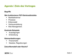 Agenda / Ziele des Vortrages Begriffe Wie funktionieren P2P Kleinkreditmärkte Marktteilnehmer Prozesse Erlösmodell Vertrauensbildung Risk Management Konkrete Beispiele Ausprägungen Entwicklung Rahmenbedinungen Finanzmarkt Gesetze, Regulierungen Zukunftsmodell oder Nische? 