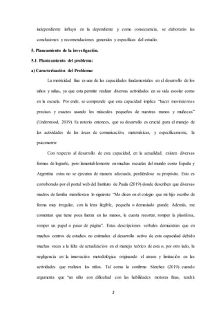 2
independiente influyó en la dependiente y como consecuencia, se elaborarán las
conclusiones y recomendaciones generales y específicas del estudio.
5. Planeamiento de la investigación.
5.1. Planteamiento del problema:
a) Caracterización del Problema:
La motricidad fina es una de las capacidades fundamentales en el desarrollo de los
niños y niñas, ya que esta permite realizar diversas actividades en su vida escolar como
en la escuela. Por ende, se comprende que esta capacidad implica “hacer movimientos
precisos y exactos usando los músculos pequeños de nuestras manos y muñecas”
(Understood, 2019). Es notorio entonces, que su desarrollo es crucial para el manejo de
las actividades de las áreas de comunicación, matemáticas, y específicamente, la
psicomotriz
Con respecto al desarrollo de esta capacidad, en la actualidad, existen diversas
formas de lograrlo, pero lamentablemente en muchas escuelas del mundo como España y
Argentina estas no se ejecutan de manera adecuada, perdiéndose su propósito. Esto es
corroborado por el portal web del Instituto de Paula (2019) donde describen que diversas
madres de familia manifiestan lo siguiente “Me dicen en el colegio que mi hijo escribe de
forma muy irregular, con la letra ilegible, pequeña o demasiado grande. Además, me
comentan que tiene poca fuerza en las manos, le cuesta recortar, romper la plastilina,
romper un papel o pasar de página”. Estas descripciones verbales demuestran que en
muchos centros de estudios no estimulan el desarrollo activo de esta capacidad debido
muchas veces a la falta de actualización en el manejo teórico de esta o, por otro lado, la
negligencia en la innovación metodológica originando el atraso y limitación en las
actividades que realizan los niños. Tal como lo confirma Sánchez (2019) cuando
argumenta que “un niño con dificultad con las habilidades motoras finas, tendrá
 
