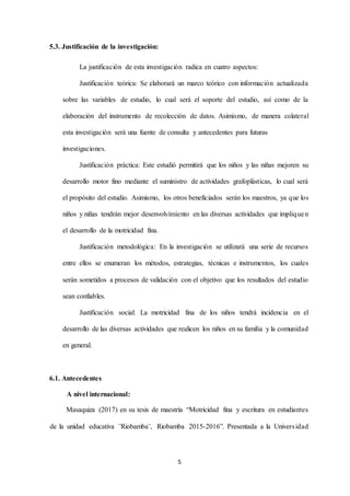 5
5.3. Justificación de la investigación:
La justificación de esta investigación radica en cuatro aspectos:
Justificación teórica: Se elaborará un marco teórico con información actualizada
sobre las variables de estudio, lo cual será el soporte del estudio, así como de la
elaboración del instrumento de recolección de datos. Asimismo, de manera colateral
esta investigación será una fuente de consulta y antecedentes para futuras
investigaciones.
Justificación práctica: Este estudió permitirá que los niños y las niñas mejoren su
desarrollo motor fino mediante el suministro de actividades grafoplásticas, lo cual será
el propósito del estudio. Asimismo, los otros beneficiados serán los maestros, ya que los
niños y niñas tendrán mejor desenvolvimiento en las diversas actividades que impliquen
el desarrollo de la motricidad fina.
Justificación metodológica: En la investigación se utilizará una serie de recursos
entre ellos se enumeran los métodos, estrategias, técnicas e instrumentos, los cuales
serán sometidos a procesos de validación con el objetivo que los resultados del estudio
sean confiables.
Justificación social: La motricidad fina de los niños tendrá incidencia en el
desarrollo de las diversas actividades que realicen los niños en su familia y la comunidad
en general.
6.1. Antecedentes
A nivel internacional:
Masaquiza (2017) en su tesis de maestría “Motricidad fina y escritura en estudiantes
de la unidad educativa ¨Riobamba¨, Riobamba 2015-2016”. Presentada a la Universidad
 