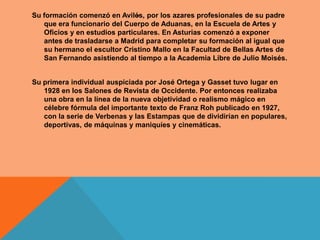 .
Su formación comenzó en Avilés, por los azares profesionales de su padre
   que era funcionario del Cuerpo de Aduanas, en la Escuela de Artes y
   Oficios y en estudios particulares. En Asturias comenzó a exponer
   antes de trasladarse a Madrid para completar su formación al igual que
   su hermano el escultor Cristino Mallo en la Facultad de Bellas Artes de
   San Fernando asistiendo al tiempo a la Academia Libre de Julio Moisés.


Su primera individual auspiciada por José Ortega y Gasset tuvo lugar en
   1928 en los Salones de Revista de Occidente. Por entonces realizaba
   una obra en la línea de la nueva objetividad o realismo mágico en
   célebre fórmula del importante texto de Franz Roh publicado en 1927,
   con la serie de Verbenas y las Estampas que de dividirían en populares,
   deportivas, de máquinas y maniquíes y cinemáticas.
 