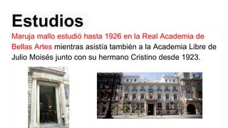 Estudios :
Maruja mallo estudió hasta 1926 en la Real Academia de
Bellas Artes mientras asistía también a la Academia Libre de
Julio Moisés junto con su hermano Cristino desde 1923.
 