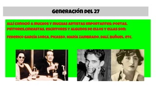 Generación del 27
Allí conoció a muchos y muchas artistas importantes: poetas,
pintores,cineastas, escritores y algunos de ellos y ellas son:
Federico García Lorca, Picasso, María Zambrano, Dalí, Buñuel, etc.
 