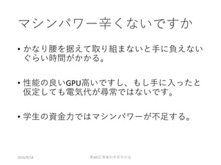 マシンパワー辛くないですか
• かなり腰を据えて取り組まないと手に負えない
ぐらい時間がかかる。
• 性能の良いGPU高いですし、もし手に入ったと
仮定しても電気代が尋常ではないです。
• 学生の資金力ではマシンパワーが不足する。
2016/9/18 第49回 情報科学若手の会
 