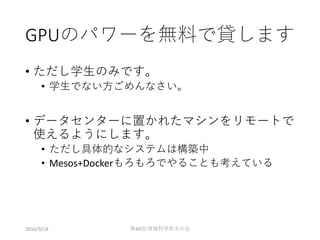 GPUのパワーを無料で貸します
• ただし学生のみです。
• 学生でない方ごめんなさい。
• データセンターに置かれたマシンをリモートで
使えるようにします。
• ただし具体的なシステムは構築中
• Mesos+Dockerもろもろでやることも考えている
2016/9/18 第49回 情報科学若手の会
 
