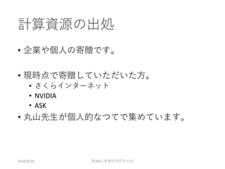 計算資源の出処
• 企業や個人の寄贈です。
• 現時点で寄贈していただいた方。
• さくらインターネット
• NVIDIA
• ASK
• 丸山先生が個人的なつてで集めています。
2016/9/18 第49回 情報科学若手の会
 