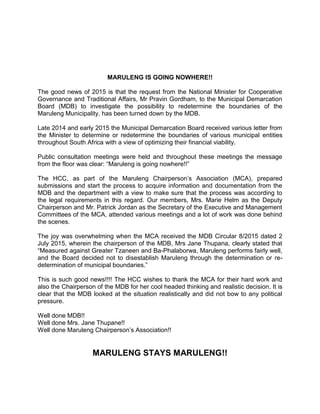 MARULENG IS GOING NOWHERE!!
The good news of 2015 is that the request from the National Minister for Cooperative
Governance and Traditional Affairs, Mr Pravin Gordham, to the Municipal Demarcation
Board (MDB) to investigate the possibility to redetermine the boundaries of the
Maruleng Municipality, has been turned down by the MDB.
Late 2014 and early 2015 the Municipal Demarcation Board received various letter from
the Minister to determine or redetermine the boundaries of various municipal entities
throughout South Africa with a view of optimizing their financial viability.
Public consultation meetings were held and throughout these meetings the message
from the floor was clear: “Maruleng is going nowhere!!”
The HCC, as part of the Maruleng Chairperson’s Association (MCA), prepared
submissions and start the process to acquire information and documentation from the
MDB and the department with a view to make sure that the process was according to
the legal requirements in this regard. Our members, Mrs. Marie Helm as the Deputy
Chairperson and Mr. Patrick Jordan as the Secretary of the Executive and Management
Committees of the MCA, attended various meetings and a lot of work was done behind
the scenes.
The joy was overwhelming when the MCA received the MDB Circular 8/2015 dated 2
July 2015, wherein the chairperson of the MDB, Mrs Jane Thupana, clearly stated that
“Measured against Greater Tzaneen and Ba-Phalaborwa, Maruleng performs fairly well,
and the Board decided not to disestablish Maruleng through the determination or re-
determination of municipal boundaries.”
This is such good news!!!! The HCC wishes to thank the MCA for their hard work and
also the Chairperson of the MDB for her cool headed thinking and realistic decision. It is
clear that the MDB looked at the situation realistically and did not bow to any political
pressure.
Well done MDB!!
Well done Mrs. Jane Thupane!!
Well done Maruleng Chairperson’s Association!!
MARULENG STAYS MARULENG!!
 