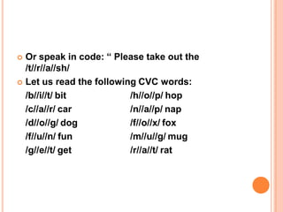  Or speak in code: “ Please take out the
/t//r//a//sh/
 Let us read the following CVC words:
/b//i//t/ bit
/c//a//r/ car
/d//o//g/ dog
/f//u//n/ fun
/g//e//t/ get
/h//o//p/ hop
/n//a//p/ nap
/f//o//x/ fox
/m//u//g/ mug
/r//a//t/ rat
 