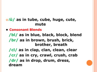  /ū/ as in tube, cube, huge, cute,
mute
● Consonant Blends
/bl/ as in blue, black, block, blend
/br/ as in brown, brush, brick,
brother, breath
/cl/ as in clap, clan, clean, clear
/cr/ as in cry, crawl, crush, crab
/dr/ as in drop, drum, dress,
dream
 