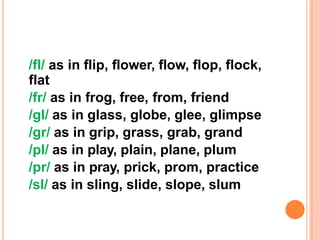 /fl/ as in flip, flower, flow, flop, flock,
flat
/fr/ as in frog, free, from, friend
/gl/ as in glass, globe, glee, glimpse
/gr/ as in grip, grass, grab, grand
/pl/ as in play, plain, plane, plum
/pr/ as in pray, prick, prom, practice
/sl/ as in sling, slide, slope, slum
 