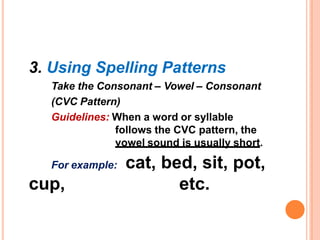 3. Using Spelling Patterns
Take the Consonant – Vowel – Consonant
(CVC Pattern)
Guidelines: When a word or syllable
follows the CVC pattern, the
vowel sound is usually short.
For example:
cup,
cat, bed, sit, pot,
etc.
 
