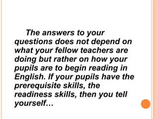 The answers to your
questions does not depend on
what your fellow teachers are
doing but rather on how your
pupils are to begin reading in
English. If your pupils have the
prerequisite skills, the
readiness skills, then you tell
yourself…
 