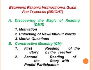 BEGINNING READING INSTRUCTIONAL GUIDE
FOR TEACHERS (BRIGHT)
A. Discovering the Magic of Reading
(DMR)
1. Motivation
2. Unlocking of New/Difficult Words
3. Motive Questions
B. Constructive Meaning (CM)
1. First Reading of the
Story by the Teacher
2. Second Reading of
the Story with
Pupils’ Participation
 