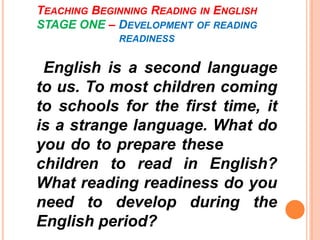 TEACHING BEGINNING READING IN ENGLISH
STAGE ONE – DEVELOPMENT OF READING
READINESS
English is a second language
to us. To most children coming
to schools for the first time, it
is a strange language. What do
you do to prepare these
children to read in English?
What reading readiness do you
need to develop during the
English period?
 