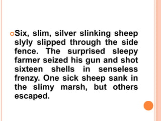 Six, slim, silver slinking sheep
slyly slipped through the side
fence. The surprised sleepy
farmer seized his gun and shot
sixteen shells in senseless
frenzy. One sick sheep sank in
the slimy marsh, but others
escaped.
 