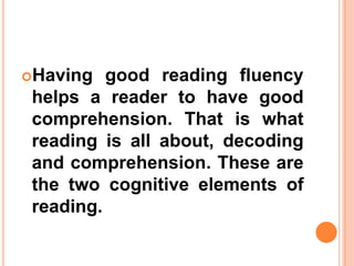 Having good reading fluency
helps a reader to have good
comprehension. That is what
reading is all about, decoding
and comprehension. These are
the two cognitive elements of
reading.
 