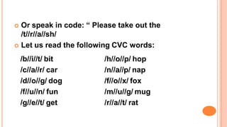  Or speak in code: “ Please take out the
/t//r//a//sh/
 Let us read the following CVC words:
/b//i//t/ bit
/c//a//r/ car
/d//o//g/ dog
/f//u//n/ fun
/g//e//t/ get
/h//o//p/ hop
/n//a//p/ nap
/f//o//x/ fox
/m//u//g/ mug
/r//a//t/ rat
 
