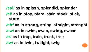 /spl/ as in splash, splendid, splender
/st/ as in stop, stare, stair, stock, stick,
store
/str/ as in strong, string, straight, strenght
/sw/ as in swim, swan, swing, swear
/tr/ as in trap, train, truck, tree
/tw/ as in twin, twilight, twig
 