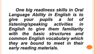One big readiness skills in Oral
Language Ability in English is to
give your pupils a lot of
listening/speaking activities in
English to give them familiarity
with the basic structures and
common English vocabulary which
they are bound to meet in their
early reading materials.
 