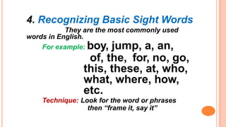 4. Recognizing Basic Sight Words
They are the most commonly used
words in English.
For example: boy, jump, a, an,
of, the, for, no, go,
this, these, at, who,
what, where, how,
etc.
Technique: Look for the word or phrases
then “frame it, say it”
 
