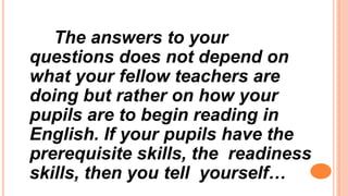 The answers to your
questions does not depend on
what your fellow teachers are
doing but rather on how your
pupils are to begin reading in
English. If your pupils have the
prerequisite skills, the readiness
skills, then you tell yourself…
 