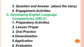 3. Question and Answer (about the story)
4. Engagement Activities
C. Developing English Language
Competencies (DELC)
1. Preparatory Activities
2. Lesson Proper
3. Oral Practice
4.Generalization
5.Application
6. Evaluation
 