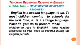 TEACHING BEGINNING READING IN ENGLISH
STAGE ONE – DEVELOPMENT OF READING
READINESS
English is a second language to us. To
most children coming to schools for
the first time, it is a strange language.
What do you do to prepare these
children to read in English? What reading
readiness do you need to develop during the
English period?
 