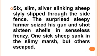 Six, slim, silver slinking sheep
slyly slipped through the side
fence. The surprised sleepy
farmer seized his gun and shot
sixteen shells in senseless
frenzy. One sick sheep sank in
the slimy marsh, but others
escaped.
 