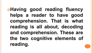Having good reading fluency
helps a reader to have good
comprehension. That is what
reading is all about, decoding
and comprehension. These are
the two cognitive elements of
reading.
 