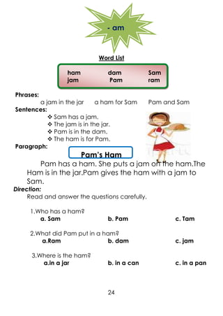 - am
Word List
ham dam Sam
jam Pam ram
Phrases:
a jam in the jar a ham for Sam Pam and Sam
Sentences:
 Sam has a jam.
 The jam is in the jar.
 Pam is in the dam.
 The ham is for Pam.
Paragraph:
Pam’s Ham
Pam has a ham. She puts a jam on the ham.The
Ham is in the jar.Pam gives the ham with a jam to
Sam.
Direction:
Read and answer the questions carefully.
1.Who has a ham?
a. Sam b. Pam c. Tam
2.What did Pam put in a ham?
a.Ram b. dam c. jam
3.Where is the ham?
a.in a jar b. in a can c. in a pan
24
 