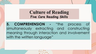 Culture of Reading
Five Core Reading Skills
5. COMPREHENSION - “the process of
simultaneously extracting and constructing
meaning through interaction and involvement
with the written language”
 