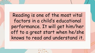 Reading is one of the most vital
factors in a child’s educational
performance. It will get him/her
off to a great start when he/she
knows to read and understand it.
 