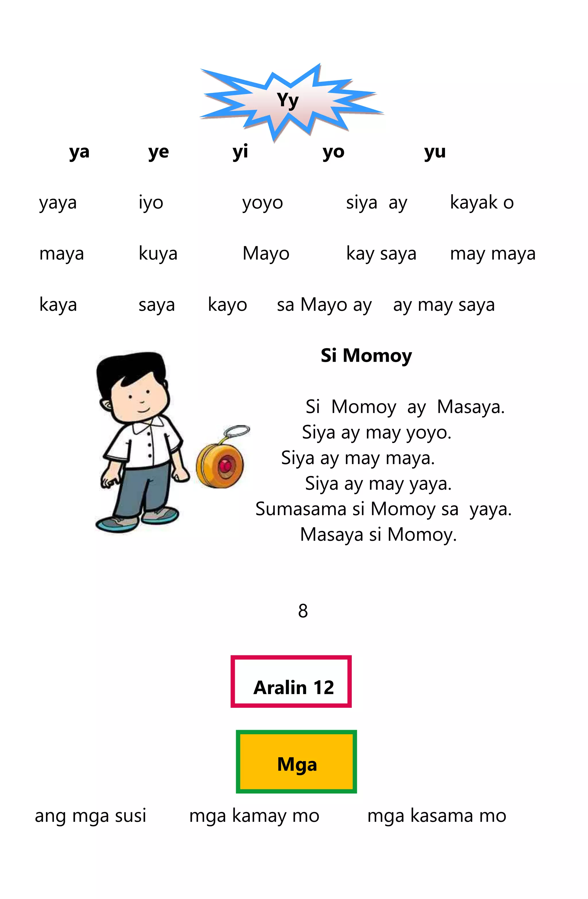 Yy
ya ye yi yo yu
yaya iyo yoyo siya ay kayak o
maya kuya Mayo kay saya may maya
kaya saya kayo sa Mayo ay ay may saya
Si Momoy
Si Momoy ay Masaya.
Siya ay may yoyo.
Siya ay may maya.
Siya ay may yaya.
Sumasama si Momoy sa yaya.
Masaya si Momoy.
8
Aralin 12
Mga
ang mga susi mga kamay mo mga kasama mo
 