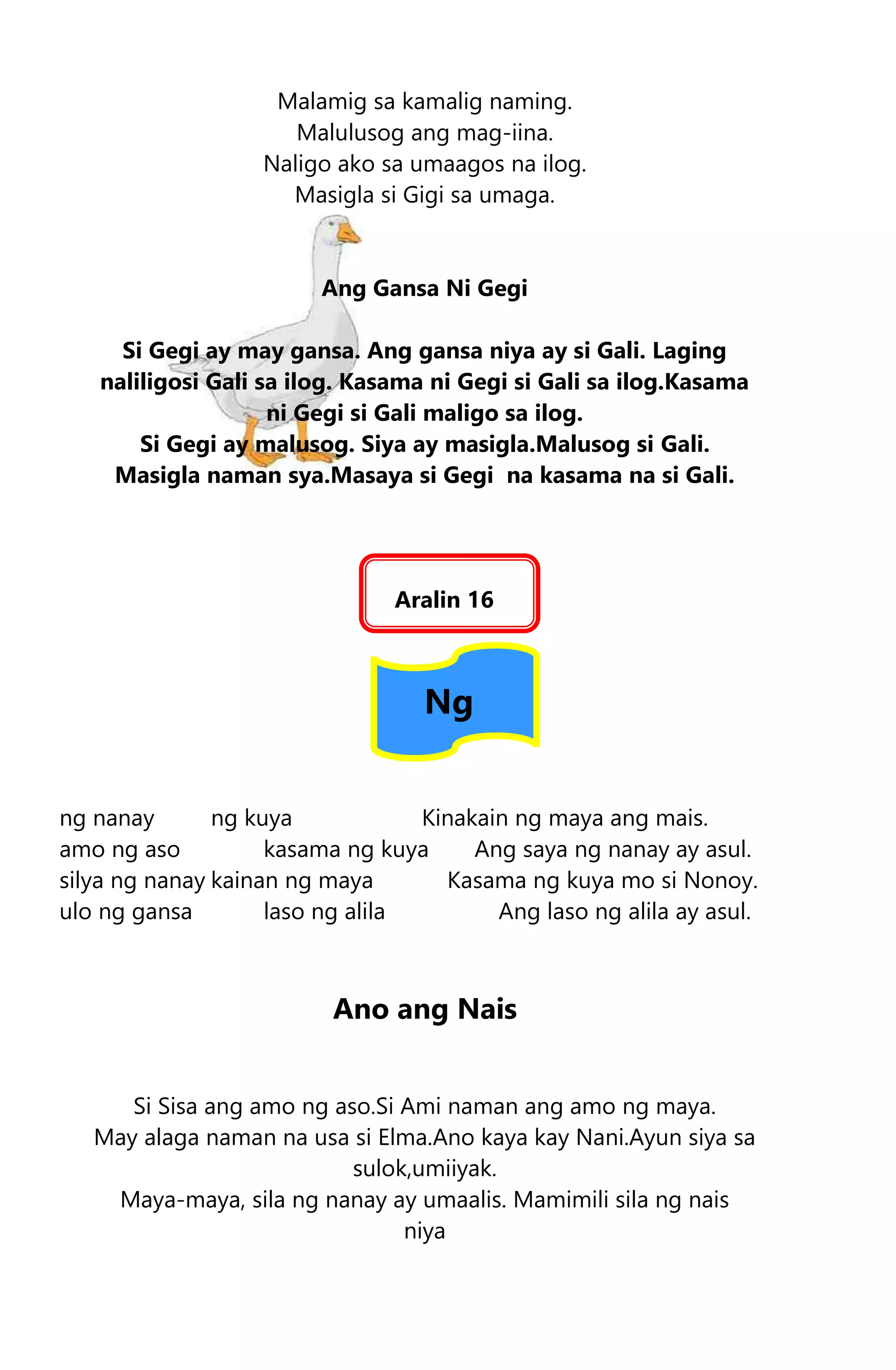 Malamig sa kamalig naming.
Malulusog ang mag-iina.
Naligo ako sa umaagos na ilog.
Masigla si Gigi sa umaga.
Ang Gansa Ni Gegi
Si Gegi ay may gansa. Ang gansa niya ay si Gali. Laging
naliligosi Gali sa ilog. Kasama ni Gegi si Gali sa ilog.Kasama
ni Gegi si Gali maligo sa ilog.
Si Gegi ay malusog. Siya ay masigla.Malusog si Gali.
Masigla naman sya.Masaya si Gegi na kasama na si Gali.
Aralin 16
Ng
ng nanay ng kuya Kinakain ng maya ang mais.
amo ng aso kasama ng kuya Ang saya ng nanay ay asul.
silya ng nanay kainan ng maya Kasama ng kuya mo si Nonoy.
ulo ng gansa laso ng alila Ang laso ng alila ay asul.
Ano ang Nais
Si Sisa ang amo ng aso.Si Ami naman ang amo ng maya.
May alaga naman na usa si Elma.Ano kaya kay Nani.Ayun siya sa
sulok,umiiyak.
Maya-maya, sila ng nanay ay umaalis. Mamimili sila ng nais
niya
 