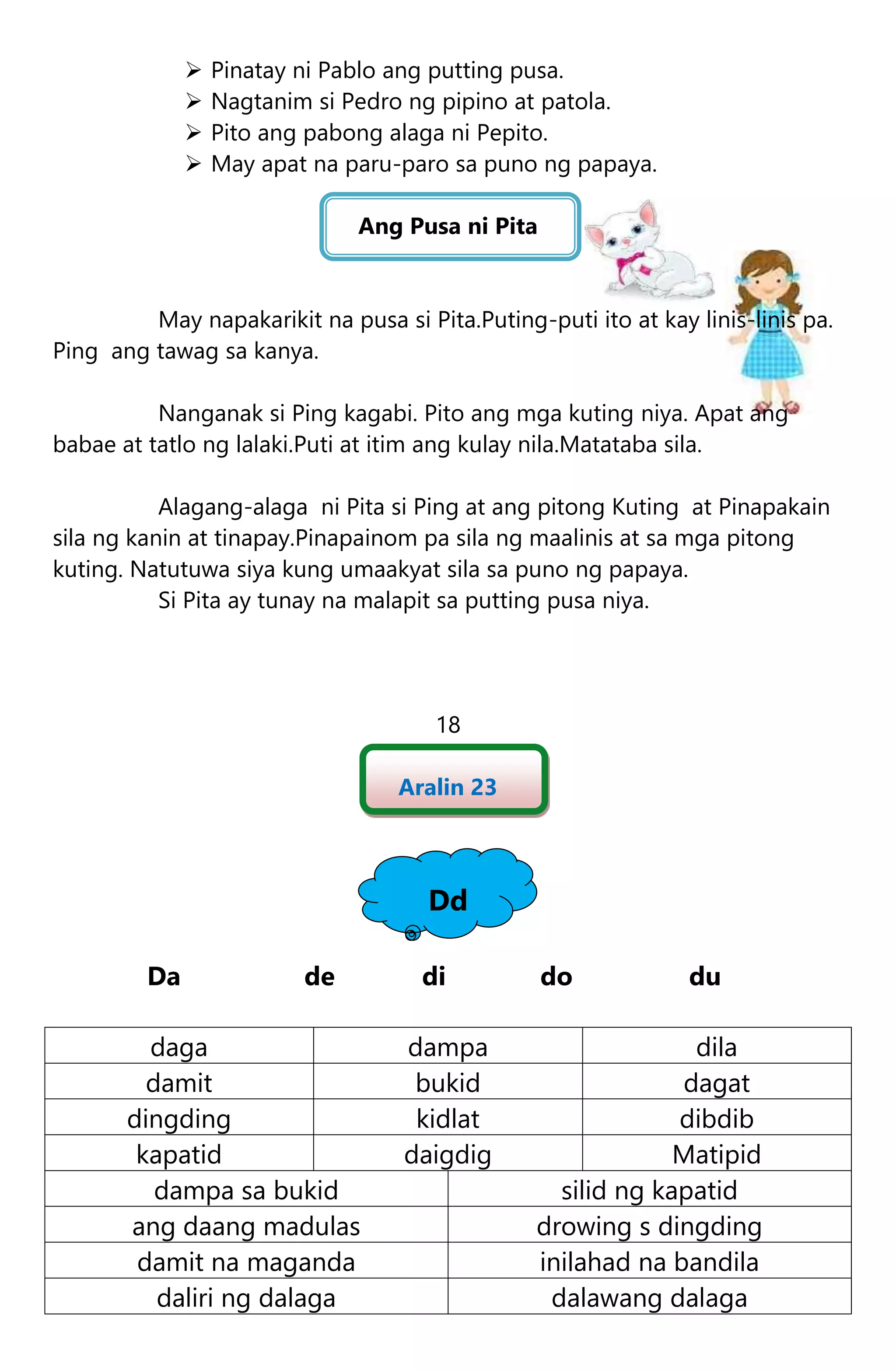  Pinatay ni Pablo ang putting pusa.
 Nagtanim si Pedro ng pipino at patola.
 Pito ang pabong alaga ni Pepito.
 May apat na paru-paro sa puno ng papaya.
Ang Pusa ni Pita
May napakarikit na pusa si Pita.Puting-puti ito at kay linis-linis pa.
Ping ang tawag sa kanya.
Nanganak si Ping kagabi. Pito ang mga kuting niya. Apat ang
babae at tatlo ng lalaki.Puti at itim ang kulay nila.Matataba sila.
Alagang-alaga ni Pita si Ping at ang pitong Kuting at Pinapakain
sila ng kanin at tinapay.Pinapainom pa sila ng maalinis at sa mga pitong
kuting. Natutuwa siya kung umaakyat sila sa puno ng papaya.
Si Pita ay tunay na malapit sa putting pusa niya.
18
Aralin 23
Dd
Da de di do du
daga dampa dila
damit bukid dagat
dingding kidlat dibdib
kapatid daigdig Matipid
dampa sa bukid silid ng kapatid
ang daang madulas drowing s dingding
damit na maganda inilahad na bandila
daliri ng dalaga dalawang dalaga
 