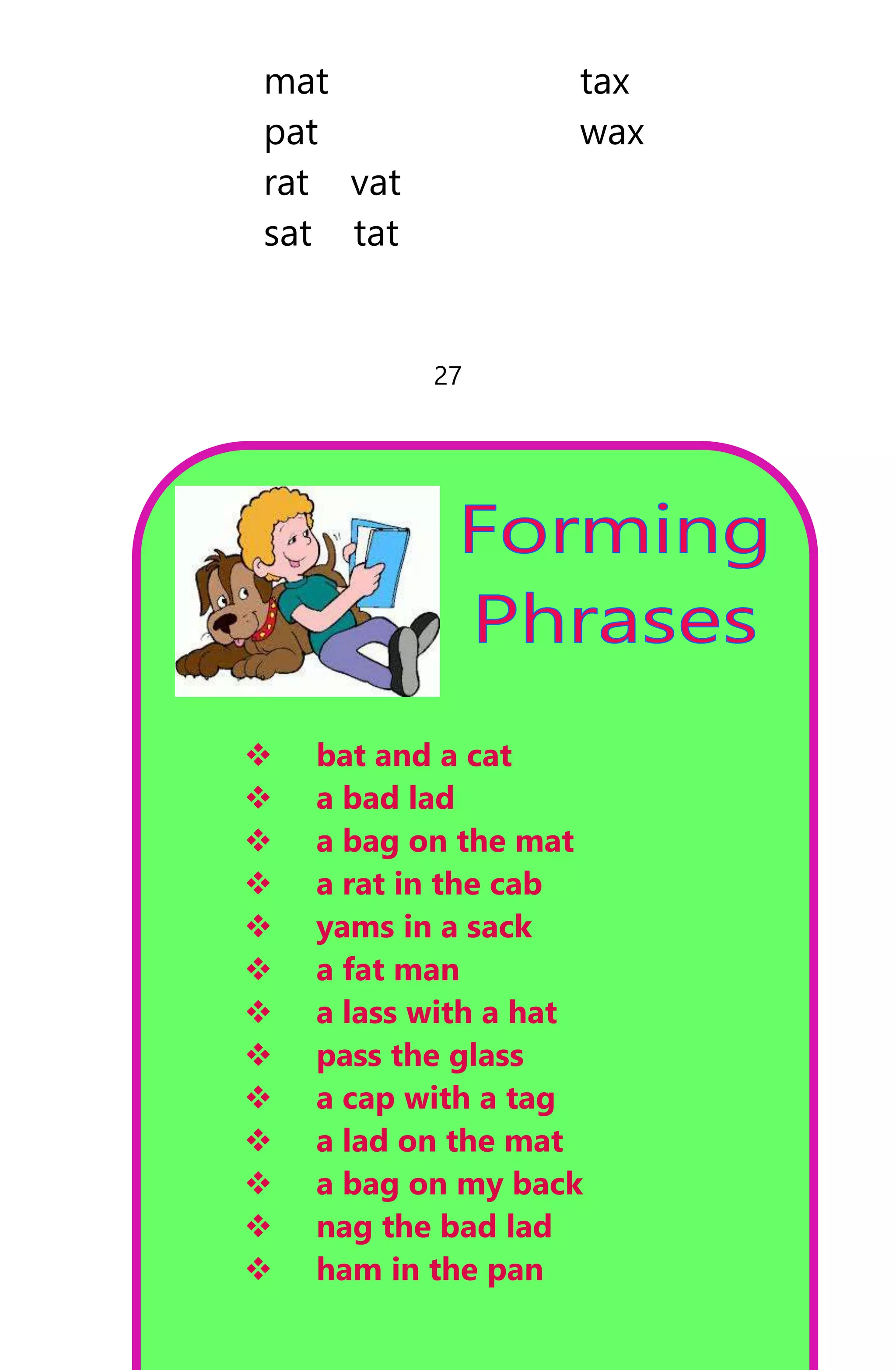 mat tax
pat wax
rat vat
sat tat
27
 bat and a cat
 a bad lad
 a bag on the mat
 a rat in the cab
 yams in a sack
 a fat man
 a lass with a hat
 pass the glass
 a cap with a tag
 a lad on the mat
 a bag on my back
 nag the bad lad
 ham in the pan
 