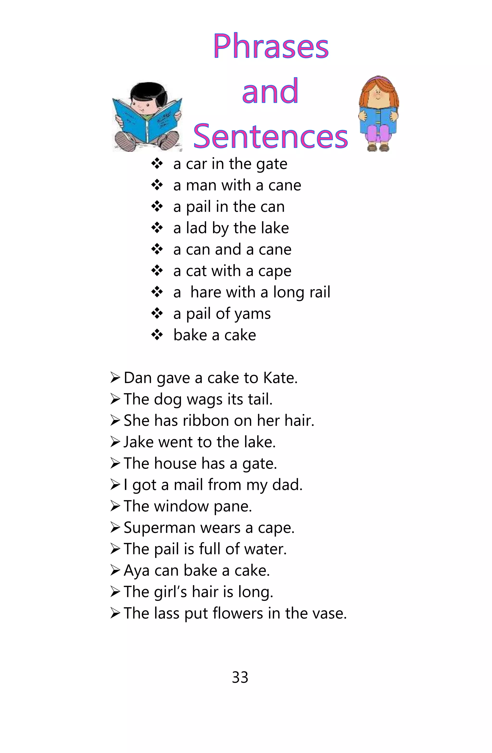  a car in the gate
 a man with a cane
 a pail in the can
 a lad by the lake
 a can and a cane
 a cat with a cape
 a hare with a long rail
 a pail of yams
 bake a cake
Dan gave a cake to Kate.
The dog wags its tail.
She has ribbon on her hair.
Jake went to the lake.
The house has a gate.
I got a mail from my dad.
The window pane.
Superman wears a cape.
The pail is full of water.
Aya can bake a cake.
The girl’s hair is long.
The lass put flowers in the vase.
33
 