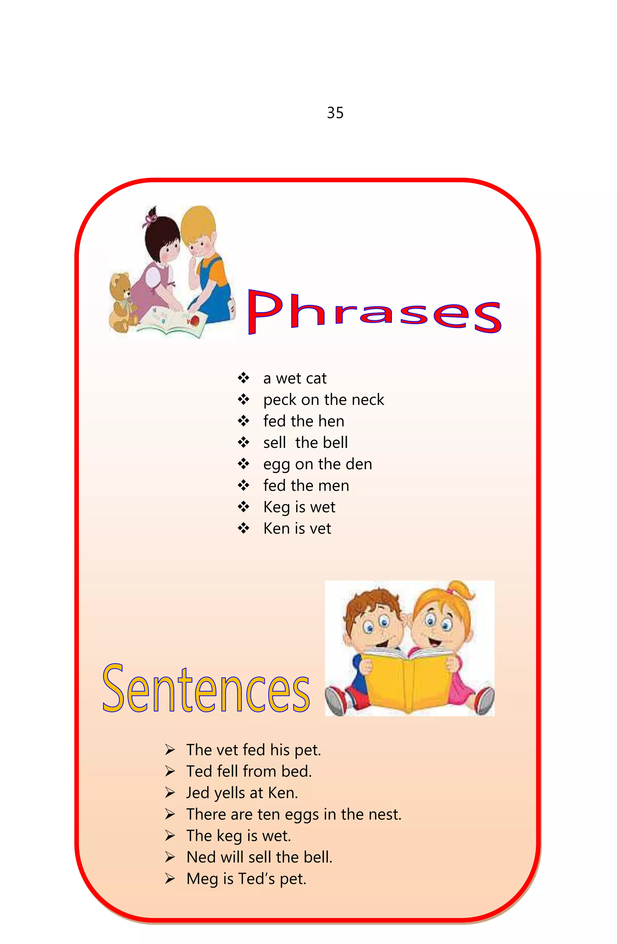 35
 a wet cat
 peck on the neck
 fed the hen
 sell the bell
 egg on the den
 fed the men
 Keg is wet
 Ken is vet
 The vet fed his pet.
 Ted fell from bed.
 Jed yells at Ken.
 There are ten eggs in the nest.
 The keg is wet.
 Ned will sell the bell.
 Meg is Ted’s pet.
 