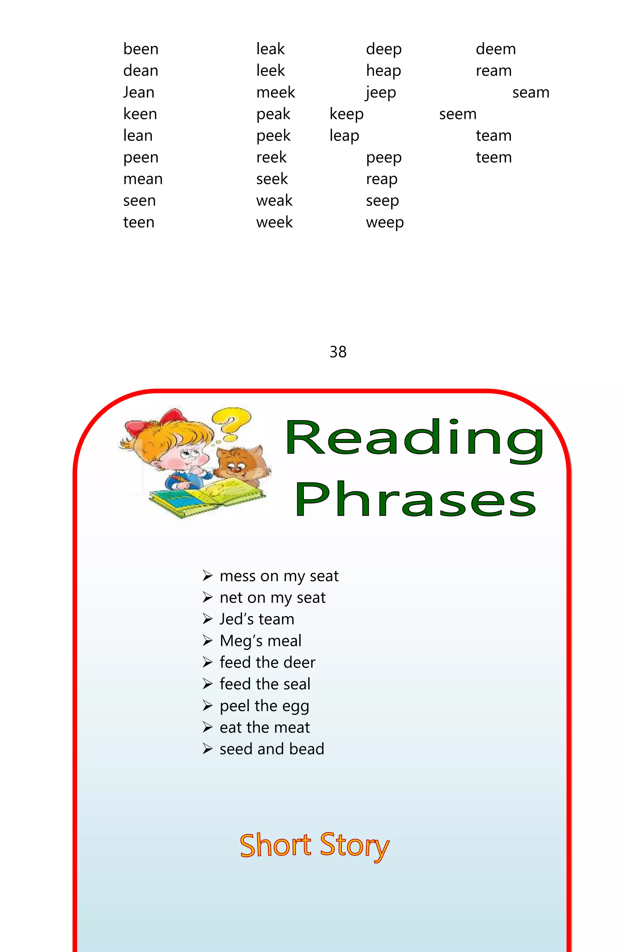 been leak deep deem
dean leek heap ream
Jean meek jeep seam
keen peak keep seem
lean peek leap team
peen reek peep teem
mean seek reap
seen weak seep
teen week weep
38
 mess on my seat
 net on my seat
 Jed’s team
 Meg’s meal
 feed the deer
 feed the seal
 peel the egg
 eat the meat
 seed and bead
 