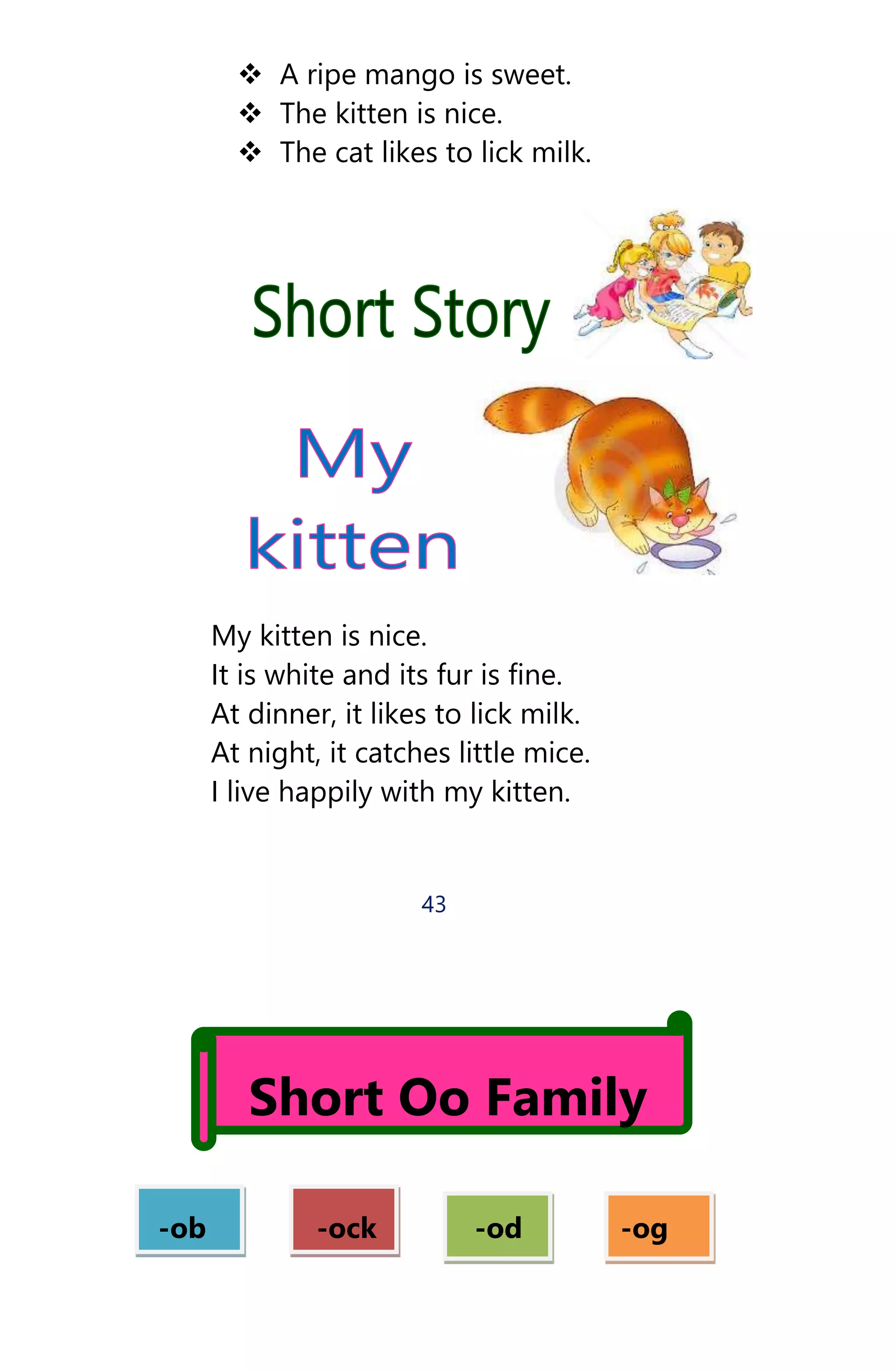  A ripe mango is sweet.
 The kitten is nice.
 The cat likes to lick milk.
My kitten is nice.
It is white and its fur is fine.
At dinner, it likes to lick milk.
At night, it catches little mice.
I live happily with my kitten.
43
Short Oo Family
-ob -ock -od -og
 