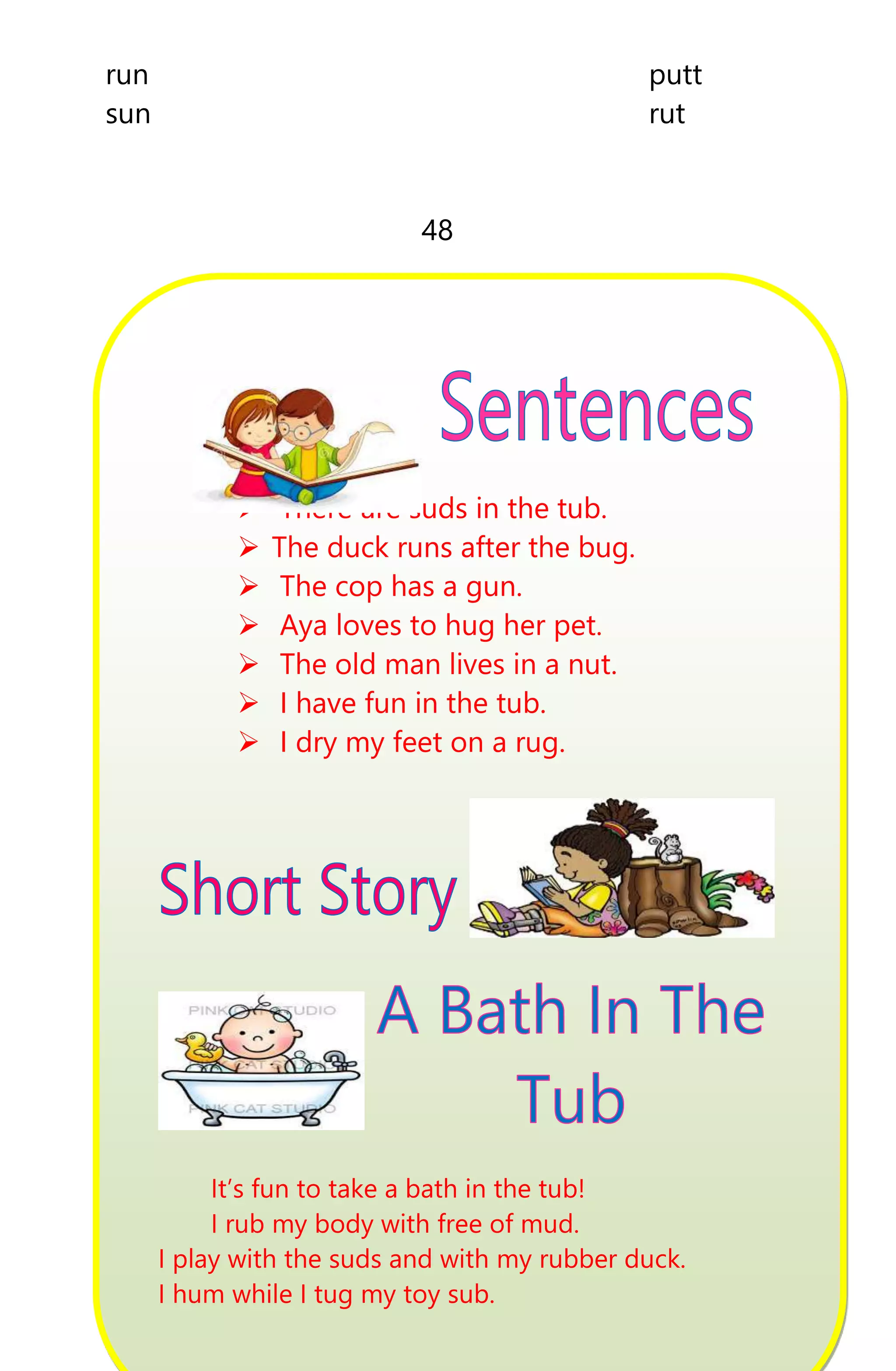 run putt
sun rut
48
 There are suds in the tub.
 The duck runs after the bug.
 The cop has a gun.
 Aya loves to hug her pet.
 The old man lives in a nut.
 I have fun in the tub.
 I dry my feet on a rug.
It’s fun to take a bath in the tub!
I rub my body with free of mud.
I play with the suds and with my rubber duck.
I hum while I tug my toy sub.
 