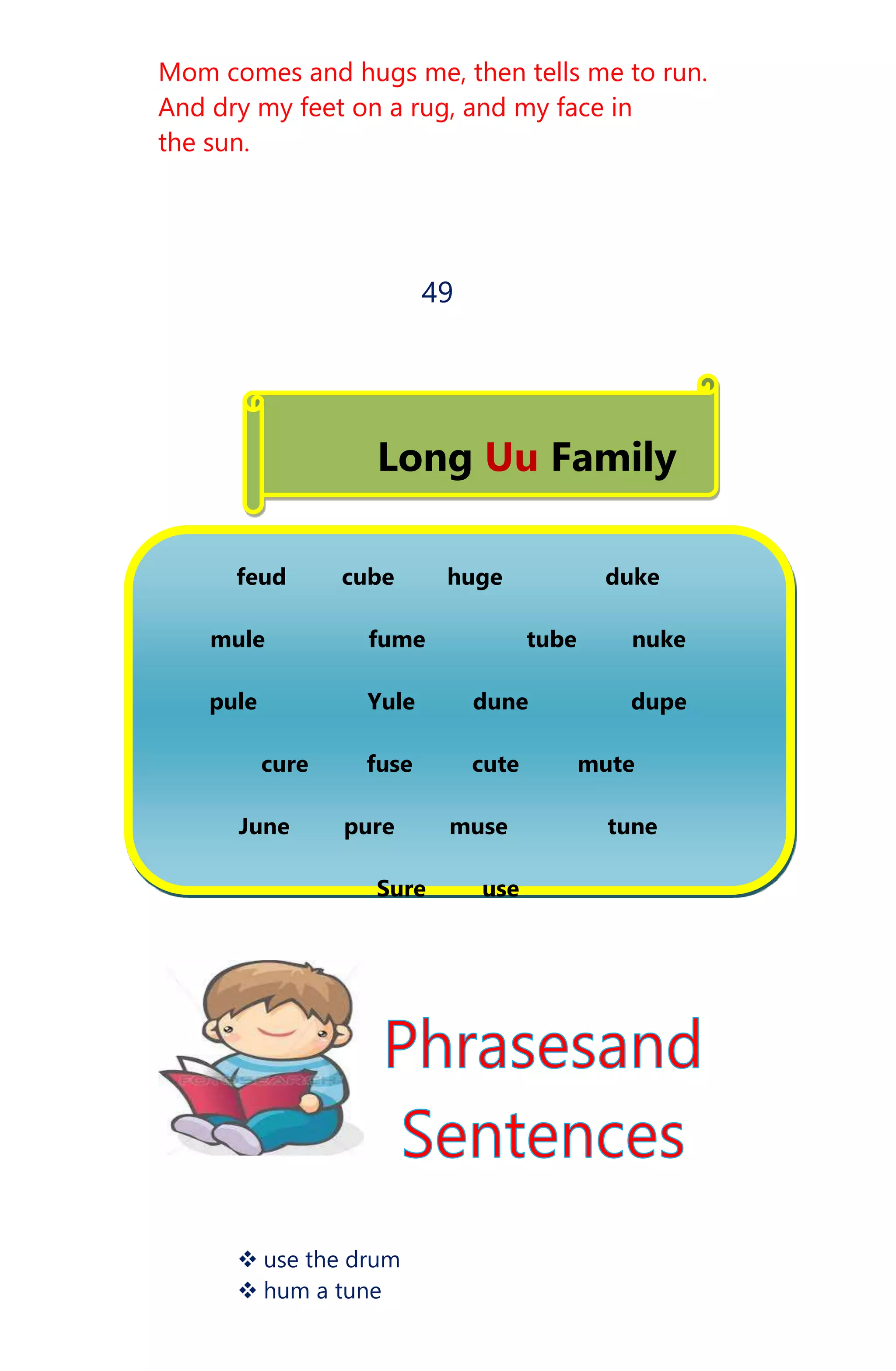 Mom comes and hugs me, then tells me to run.
And dry my feet on a rug, and my face in
the sun.
49
Long Uu Family
feud cube huge duke
mule fume tube nuke
pule Yule dune dupe
cure fuse cute mute
June pure muse tune
Sure use
 use the drum
 hum a tune
 