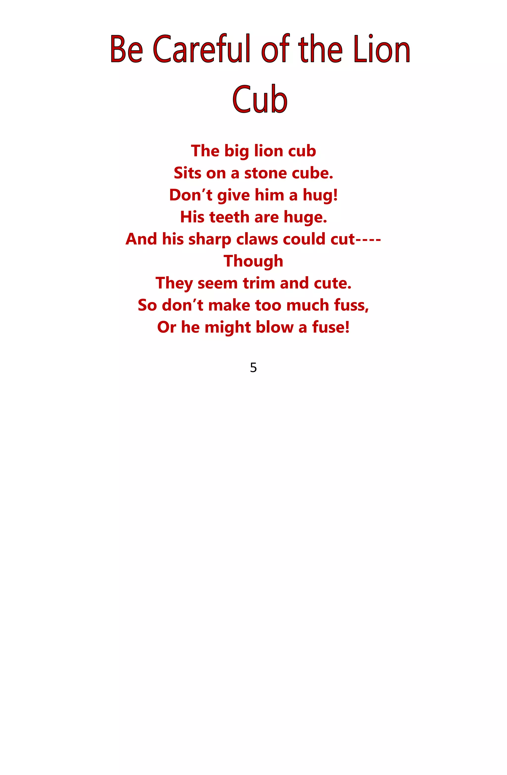 The big lion cub
Sits on a stone cube.
Don’t give him a hug!
His teeth are huge.
And his sharp claws could cut----
Though
They seem trim and cute.
So don’t make too much fuss,
Or he might blow a fuse!
5
 