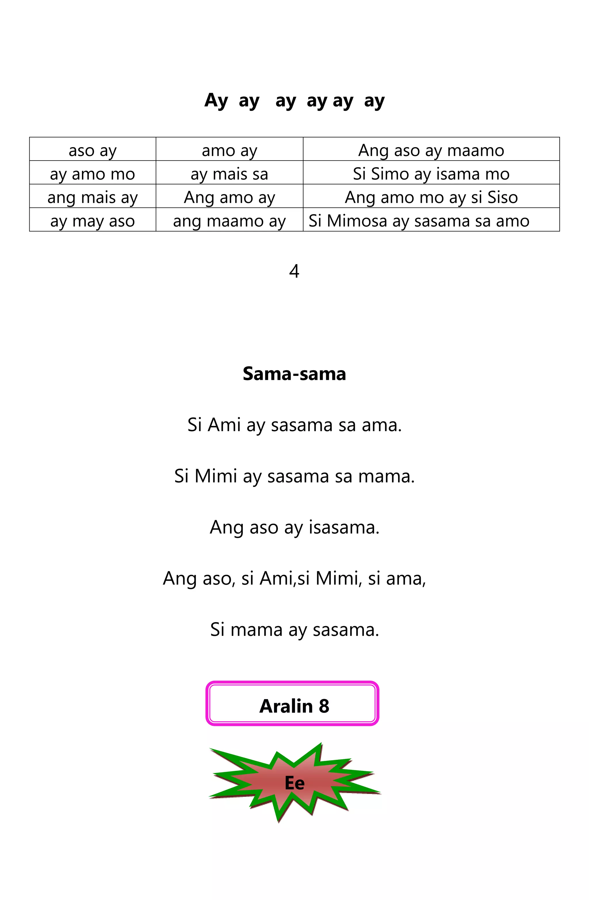 Ay ay ay ay ay ay
aso ay amo ay Ang aso ay maamo
ay amo mo ay mais sa Si Simo ay isama mo
ang mais ay Ang amo ay Ang amo mo ay si Siso
ay may aso ang maamo ay Si Mimosa ay sasama sa amo
4
Sama-sama
Si Ami ay sasama sa ama.
Si Mimi ay sasama sa mama.
Ang aso ay isasama.
Ang aso, si Ami,si Mimi, si ama,
Si mama ay sasama.
Aralin 8
Ee
 