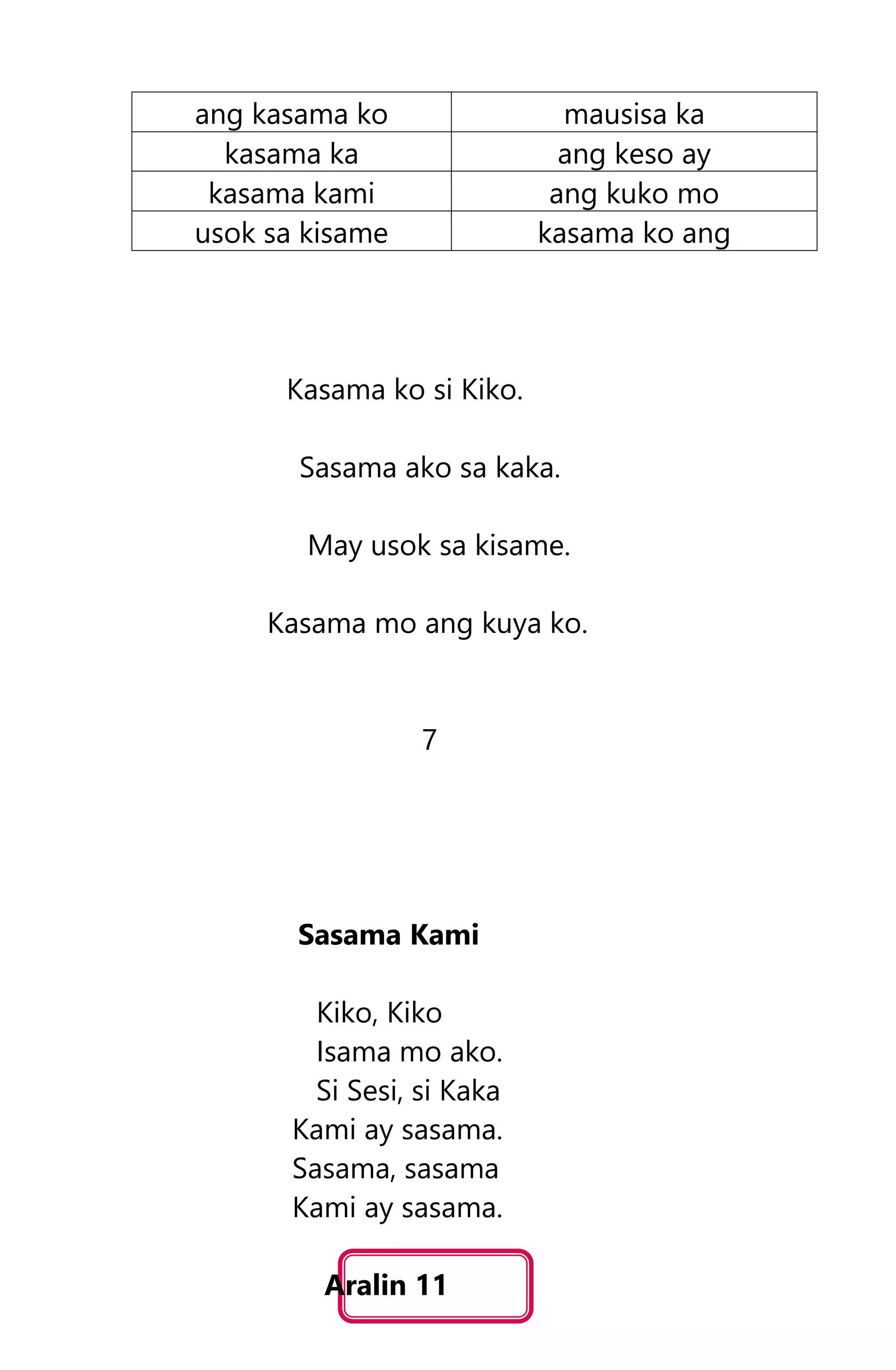 ang kasama ko mausisa ka
kasama ka ang keso ay
kasama kami ang kuko mo
usok sa kisame kasama ko ang
Kasama ko si Kiko.
Sasama ako sa kaka.
May usok sa kisame.
Kasama mo ang kuya ko.
7
Sasama Kami
Kiko, Kiko
Isama mo ako.
Si Sesi, si Kaka
Kami ay sasama.
Sasama, sasama
Kami ay sasama.
Aralin 11
 