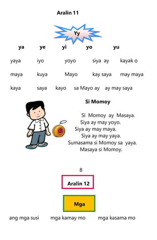 Aralin 11
Yy
ya ye yi yo yu
yaya iyo yoyo siya ay kayak o
maya kuya Mayo kay saya may maya
kaya saya kayo sa Mayo ay ay may saya
Si Momoy
Si Momoy ay Masaya.
Siya ay may yoyo.
Siya ay may maya.
Siya ay may yaya.
Sumasama si Momoy sa yaya.
Masaya si Momoy.
8
Aralin 12
Mga
ang mga susi mga kamay mo mga kasama mo
 
