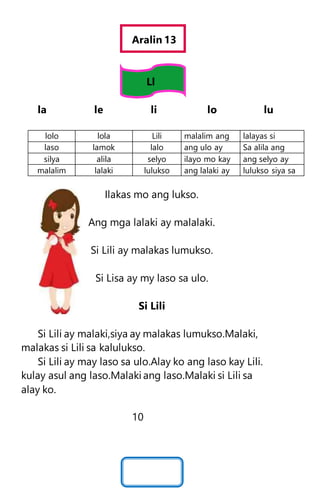 Aralin 13
Ll
la le li lo lu
lolo lola Lili malalim ang lalayas si
laso lamok lalo ang ulo ay Sa alila ang
silya alila selyo ilayo mo kay ang selyo ay
malalim lalaki lulukso ang lalaki ay lulukso siya sa
Ilakas mo ang lukso.
Ang mga lalaki ay malalaki.
Si Lili ay malakas lumukso.
Si Lisa ay my laso sa ulo.
Si Lili
Si Lili ay malaki,siya ay malakas lumukso.Malaki,
malakas si Lili sa kalulukso.
Si Lili ay may laso sa ulo.Alay ko ang laso kay Lili.
kulay asul ang laso.Malaki ang laso.Malaki si Lili sa
alay ko.
10
 