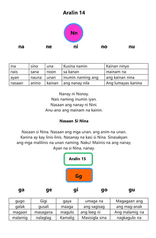 Aralin 14
Nn
na ne ni no nu
ina sino una Kusina namin Kainan ninyo
nais sana noon sa kanan mainam na
ayan nauna unan inumin naming ang ang kainan nina
nasaan anino kainan ang nanay nila Ang lumayas kanina
Nanay ni Nonoy.
Nais naming inumin iyan.
Nasaan ang nanay ni Nini.
Anu-ano ang mainam na kainin.
Nasaan Si Nina
Nasaan si Nina. Nasaan ang mga unan, ang anim na unan.
Kanina ay kay linis-linis. Nasanay na kasi si Nina. Sinasakyan
ang mga malilinis na unan naming. Naku! Maiinis na ang nanay.
Ayan na si Nina, nanay.
Aralin 15
Gg
ga ge gi go gu
gugo Gigi gaya umaga na Magagaan ang
galak gusali maaga ang sagisag ang mag-anak
magaan masagana magulo ang leeg ni Ang malamig na
malamig nalaglag Kamalig Masisigla sina nagkagulo na
 